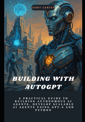 Building with AutoGPT: A Practical Guide to Building Autonomous AI Agents, Develop Scalable AI Agents Using GPT-4 and Python - Canter, Jerry
