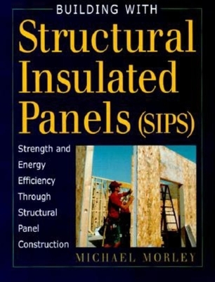 Building with Structural Insulated Panels (SIPs): Strength and Energy Efficiency Through Structural Panel Construction - Studio B Productions Inc, and Morely, Michael