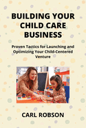 Building Your Child Care Business: Proven Tactics for Launching and Optimizing Your Child-Centered Venture