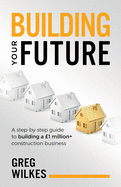 Building Your Future: A step by step guide to building a 1million+ construction business