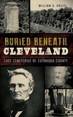 Buried Beneath Cleveland: Lost Cemeteries of Cuyahoga County - Krejci, William G