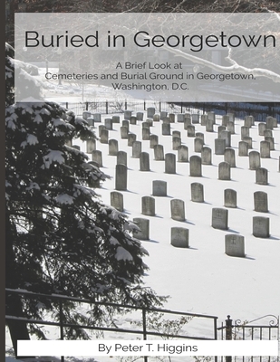 Buried In Georgetown: A Brief Look At Cemeteries and Burial Grounds in Georgetown, Washington, D.C. - Higgins, Peter T