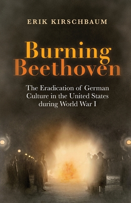 Burning Beethoven: The Eradication of German Culture in The United States During World War I - Kirschbaum, Erik