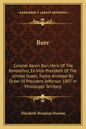 Burr: Colonel Aaron Burr, Hero of the Revolution, Ex-Vice-President of the United States, Traitor Arrested by Order of Presi