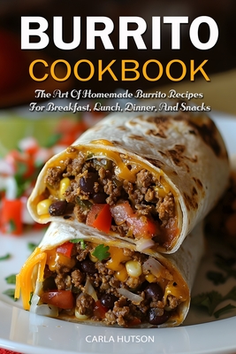 Burrito Cookbook: The Art Of Homemade Burrito Recipes For Breakfast, Lunch, Dinner, And Snacks - Hutson, Carla