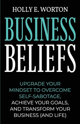 Business Beliefs: Upgrade Your Mindset to Overcome Self-Sabotage, Achieve Your Goals, and Transform Your Business (and Life) - Worton, Holly E