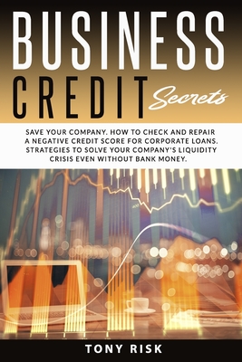 Business Credit Secrets: Save Your Company. How to Check and Repair a Negative Credit Score for Corporate Loans. Strategies To Solve Your Company's Liquidity Crisis Even Without Bank Money - Risk, Tony