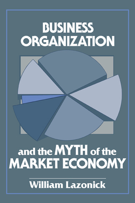 Business Organization and the Myth of the Market Economy - Lazonick, William, and William, Lazonick
