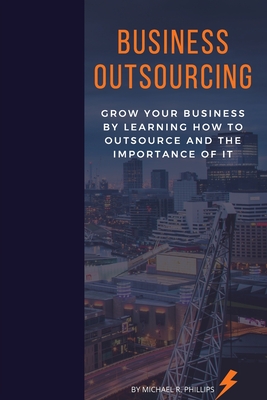 Business Outsourcing: Grow Your Business By Learning How To Outsource and The Importance Of It - Phillips, Michael R