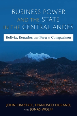 Business Power and the State in the Central Andes: Bolivia, Ecuador, and Peru in Comparison - Crabtree, John, and Wolff, Jonas, and Durand, Francisco