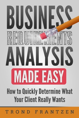 Business Requirements Analysis Made Easy: How to Quickly Determine What Your Client Really Wants - Frantzen, Trond