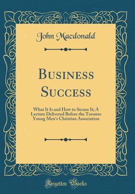 Business Success: What It Is and How to Secure It; A Lecture Delivered Before the Toronto Young Men's Christian Association (Classic Reprint) - MacDonald, John