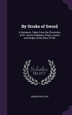 By Stroke of Sword: A Romance, Taken From the Chronicles of Sir Jeremy Clephane, King's Justice and Knight of the Shire of Fife - Balfour, Andrew, Sir