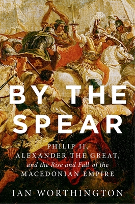 By the Spear: Philip II, Alexander the Great, and the Rise and Fall of the Macedonian Empire - Worthington, Ian
