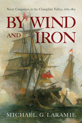 By Wind and Iron: Naval Campaigns in the Champlain Valley, 1665-1815 - Laramie, Michael G
