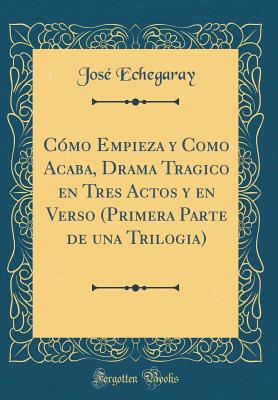 Cmo Empieza y Como Acaba, Drama Tragico en Tres Actos y en Verso (Primera Parte de una Trilogia) (Classic Reprint) - Echegaray, Jos