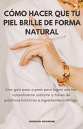 Cmo Hacer Que Tu Piel Brille Naturalmente; Una Gua Paso a Paso para Lograr un Cutis Radiante a Travs de Prcticas Holsticas e Ingredientes Nutritivos