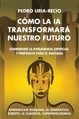 Cmo la IA Transformar Nuestro Futuro: Comprende la Inteligencia Artificial y Preprate para el Maana. Aprendizaje Mquina. IA Generativa. Robots. IA Cuntica. Superinteligencia. - Ura-Recio, Pedro