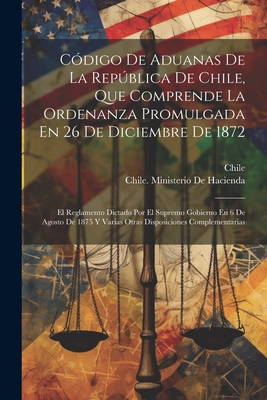 C?digo De Aduanas De La Repblica De Chile, Que Comprende La Ordenanza Promulgada En 26 De Diciembre De 1872: El Reglamento Dictado Por El Supremo Gobierno En 6 De Agosto De 1875 Y Varias Otras Disposiciones Complementarias - Chile (Creator), and Chile Ministerio de Hacienda (Creator)