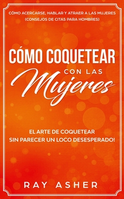 C?mo Coquetear con las Mujeres: El Arte de Coquetear Sin Parecer un Loco Desesperado! C?mo Acercarse, Hablar y Atraer a las Mujeres (Consejos De Citas para Hombres) - Asher, Ray