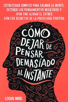 C?mo Dejar de Pensar Demasiado al Instante: Estrategias Simples para Calmar la Mente, Detener los Pensamientos Negativos y (Por Fin) Aliviar el Estr?s con los Secretos de la Psicolog?a Positiva - Mind, Logan