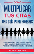 C?mo Multiplicar tus Citas. Una Gu?a para Hombres: Compilaci?n 2 en 1 - C?mo Hablar con Mujeres que no Conoces, Psicolog?a Femenina para Hombres