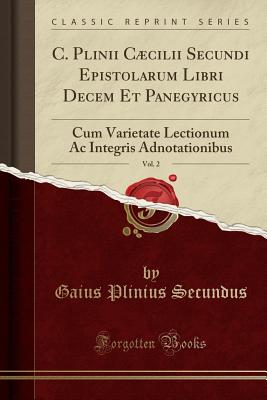 C. Plinii Ccilii Secundi Epistolarum Libri Decem Et Panegyricus, Vol. 2: Cum Varietate Lectionum AC Integris Adnotationibus (Classic Reprint) - Secundus, Gaius Plinius
