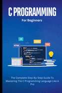 C Programming For Beginners: The Complete Step-By-Step Guide To Mastering The C Programming Language Like A Pro