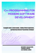 C++ Programming for Modern Software Development: A Complete Guide to Understanding, Building Efficient Applications, and Mastering Advanced Programming Techniques