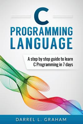 C Programming Language: A Step by Step Beginner's Guide to Learn C Programming in 7 Days - Graham, Darrel L