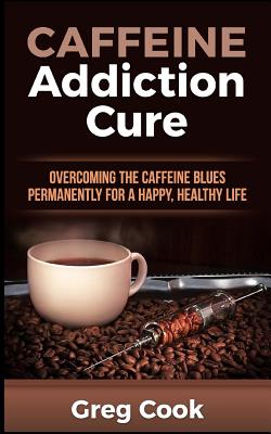 Caffeine Addiction Cure: Overcoming The Caffeine Blues Permanently for a Happy, Healthy Life - Cook, Greg