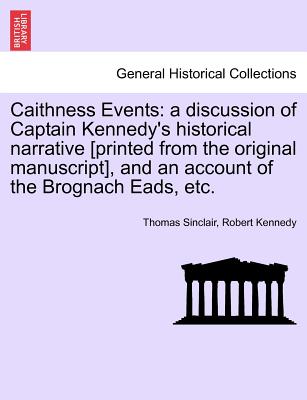 Caithness Events: A Discussion of Captain Kennedy's Historical Narrative [Printed from the Original Manuscript], and an Account of the Brognach Eads, Etc. - Sinclair, Thomas, and Kennedy, Robert, Jr.