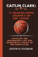 Caitlin Clark: A Trailblazing Journey on the Court: Unveiling the Remarkable Life and Basketball Legacy of the Rising Star