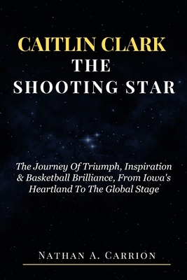 Caitlin Clark the Shooting Star: The Journey Of Triumph, Inspiration & Basketball Brilliance, From Iowa's Heartland To The Global Stage - Carrion, Nathan A