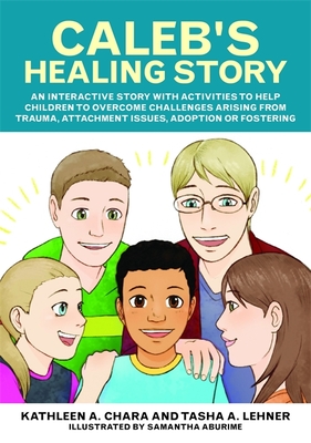 Caleb's Healing Story: An Interactive Story with Activities to Help Children to Overcome Challenges Arising from Trauma, Attachment Issues, Adoption or Fostering - Chara, Kathleen a, and Lehner, Tasha