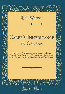 Caleb's Inheritance in Canaan: By Grace, Not Works, an Answer to a Book Entituled the Doctrine of Baptism, and Distinction of the Covenants, Lately Published, by Tho; Patient (Classic Reprint) - Warren, Ed