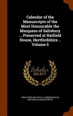 Calendar of the Manuscripts of the Most Honourable the Marquess of Salisbury ... Preserved at Hatfield House, Hertfordshire .. Volume 5 - Great Britain Royal Commission on Histo (Creator)