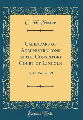 Calendars of Administrations in the Consistory Court of Lincoln: A. D. 1540-1659 (Classic Reprint) - Foster, C W