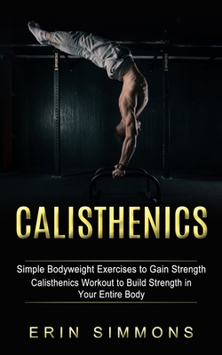 Calisthenics: Simple Bodyweight Exercises to Gain Strength (Calisthenics Workout to Build Strength in Your Entire Body) - Simmons, Erin