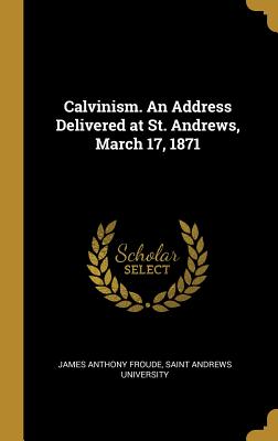 Calvinism. An Address Delivered at St. Andrews, March 17, 1871 - Froude, James Anthony, and Saint Andrews University (Creator)