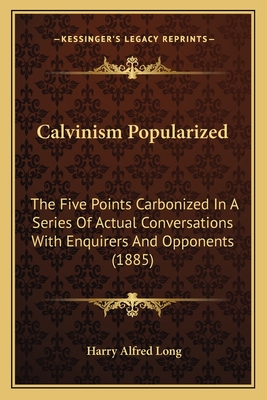 Calvinism Popularized: The Five Points Carbonized in a Series of Actual Conversations with Enquirers and Opponents (1885) - Long, Harry Alfred