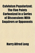 Calvinism Popularized: The Five Points Carbonized in a Series of Discussions with Enquirers or Opponents (Classic Reprint)