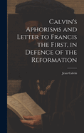 Calvin's Aphorisms and Letter to Francis the First, in Defence of the Reformation