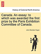 Canada. an Essay: To Which Was Awarded the First Prize by the Paris Exhibition Committee of Canada.