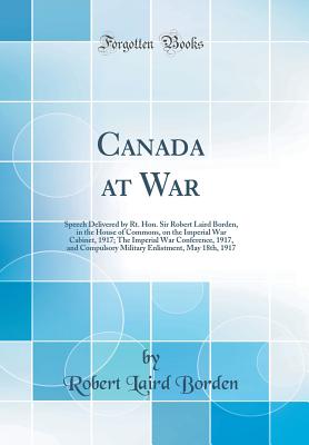 Canada at War: Speech Delivered by Rt. Hon. Sir Robert Laird Borden, in the House of Commons, on the Imperial War Cabinet, 1917; The Imperial War Conference, 1917, and Compulsory Military Enlistment, May 18th, 1917 (Classic Reprint) - Borden, Robert Laird, Sir