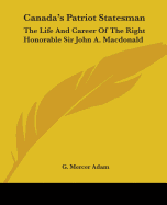 Canada's Patriot Statesman: The Life And Career Of The Right Honorable Sir John A. Macdonald