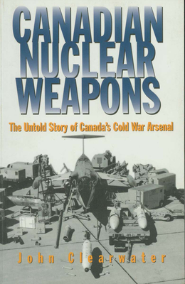 Canadian Nuclear Weapons: The Untold Story of Canada's Cold War Arsenal - Clearwater, John