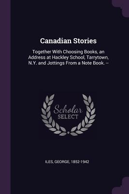 Canadian Stories: Together With Choosing Books, an Address at Hackley School, Tarrytown, N.Y. and Jottings From a Note Book. -- - Iles, George