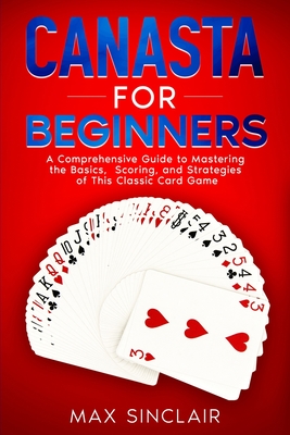 Canasta for Beginners: A Comprehensive Guide to Mastering the Basics, Scoring, and Strategies of This Classic Card Game - Sinclair, Max
