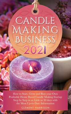 Candle Making Business 2021: How to Start, Grow and Run Your Own Profitable Home Based Candle Startup Step by Step in as Little as 30 Days With the Most Up-To-Date Information - Harrison, Clement